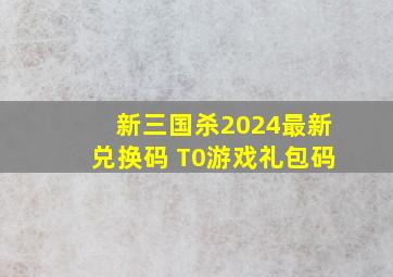 新三国杀2024最新兑换码 T0游戏礼包码